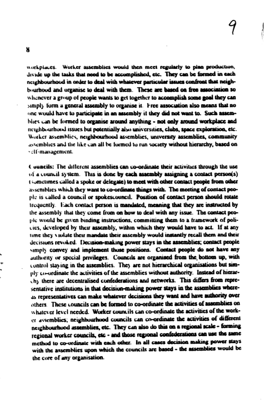 9 workplaues. Worker ssscmblics would then meet regularly o plaa production, divide up the tasks that need Lo be accomplished, cic. They can be formed in cach ncighbourhoud in onder o deal with whaicver particula isues confrost tha neigh- buurhoud and organise o deal wih them. These are based 0a fres assocition 10 Whencver 2 group of people wans 1 get logethcr 1 accomplish some goal they can sumply form a general asseambly 1o organise it Free assocution also means that a0 ine would have Lo participade i an assembly it they did not wask 0. Such assem- bles wan be formed to organise around anything - not caly around workplace sad nerghbuurhond issucs bul potentially als univcrsitie, clubs, space cxploratioa, eic. Worker assemhlics, nerghhourhocsd asscmblies, univerniy asscmblies, community asccmblics amdthe like van all be formed o run society withous hierarchy, based on Al management, ouncls: The diflcrent assemblies can co-ondinale thit actvitcs trough the use. Wl a counil system. This is done by cach assembly assigning a conlact personls) (sumetimes called a spoke of delegae) 1 meet with Olher Contact people from odhes avscmiblics which they wand 1o co-ordinai things with. The mecting of ontact peo- bl 5 called a council or spokescouncil. Posiion of contact person should rotae Iroquently. Fach contact person is mardaied, meaning that they are instrucied by the asscmbly thal they come (rom on bow to deal with any issue. The contact peo- bl would be given binding instructions, commilting them 10 a tramework of pali- ies, developed by theur asscambly, within which they would have 1o act. 1f at sy e they s wlte theis mandale their assermbly would instantly recall them and theic deciswas revoked. Decision-making power siays in the assemblics; contact people “imply convey and implement thuse positions. Contact people do aot have say authuriy or special pavileges. Councils ae organised from the,botiom up, with <ontrol stayiag in the asscmblics. They arc not hieraschical organisatioas but s~ ply corordinaie the activiies of the asscmblics without authority. lastead of hierar- <hy there are decentralised confederaions and networks. This differs from repec- sentativ instiulions in tha decision-making power stays in the assemblics where- 35 represcntaives can make whalcver decisions they want and have aulhority over others These councils can be formed 1o co-ordinale the activitcs of ssscmblics o0 whatcserlevel necded. Worker counils can co-ordinale the actvitiesof the work- et avsemblics. neighbuurhood councils can cr-ordinate the acivities of diffsent neghbourhuod assemblies, eic. They can also do this o & regional scal - forming. regional worker councils, e - and those regional confederations caa use the same method 10 co-ordinaic with cach other. In all cases decision making power says ith the assemblies upon which the councls are based - the assemblics would be the core of any organisation.